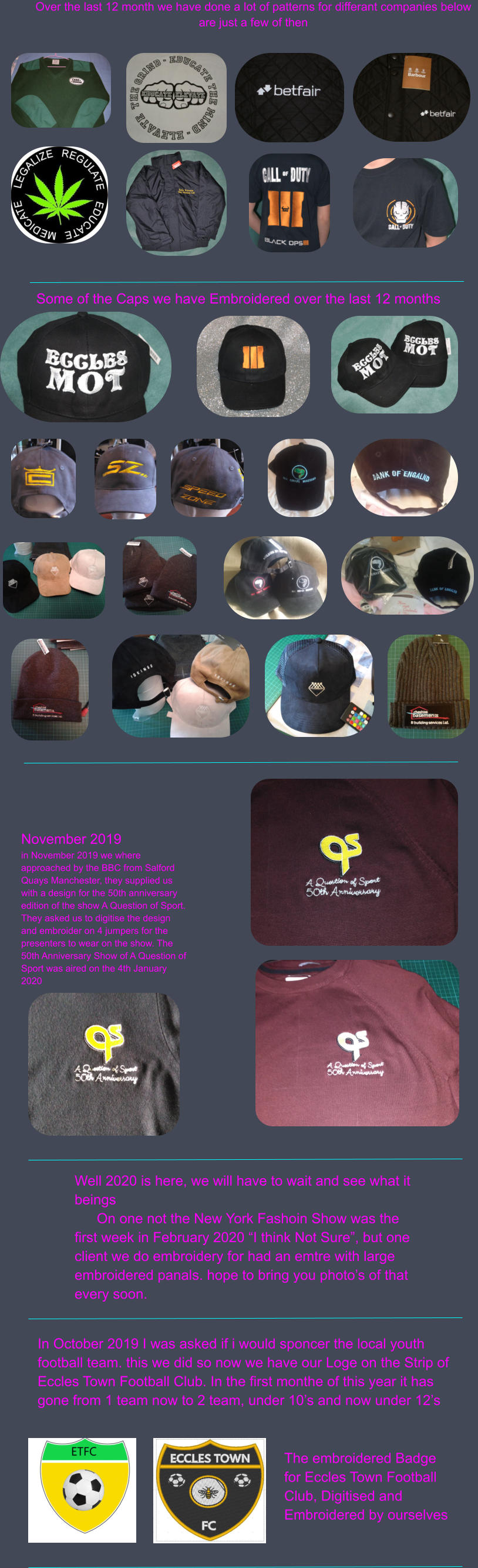 Over the last 12 month we have done a lot of patterns for differant companies below are just a few of then Some of the Caps we have Embroidered over the last 12 months November 2019 in November 2019 we where approached by the BBC from Salford Quays Manchester, they supplied us with a design for the 50th anniversary edition of the show A Question of Sport. They asked us to digitise the design and embroider on 4 jumpers for the presenters to wear on the show. The 50th Anniversary Show of A Question of Sport was aired on the 4th January 2020 Well 2020 is here, we will have to wait and see what it beings On one not the New York Fashoin Show was the first week in February 2020 “I think Not Sure”, but one client we do embroidery for had an emtre with large embroidered panals. hope to bring you photo’s of that every soon. In October 2019 I was asked if i would sponcer the local youth football team. this we did so now we have our Loge on the Strip of Eccles Town Football Club. In the first monthe of this year it has gone from 1 team now to 2 team, under 10’s and now under 12’s The embroidered Badge for Eccles Town Football Club, Digitised and Embroidered by ourselves